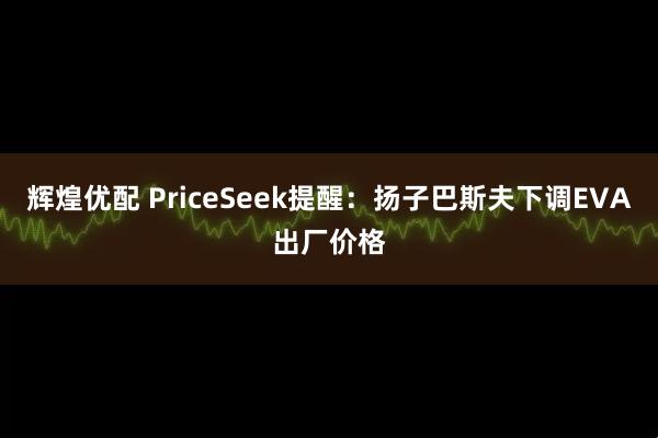 辉煌优配 PriceSeek提醒：扬子巴斯夫下调EVA出厂价格
