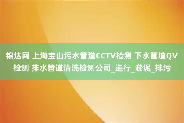 锦达网 上海宝山污水管道CCTV检测 下水管道QV检测 排水管道清洗检测公司_进行_淤泥_排污