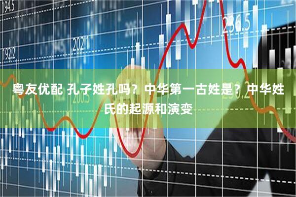 粤友优配 孔子姓孔吗?中华第一古姓是?中华姓氏的起源和演变