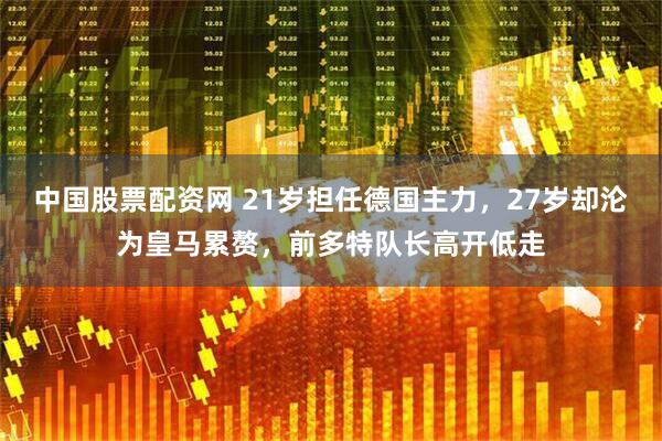 中国股票配资网 21岁担任德国主力，27岁却沦为皇马累赘，前多特队长高开低走